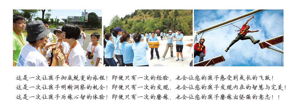 这是一次让孩子彻底蜕变的旅程! 即便只有一次的经验,也会让您的孩子感受到成长的飞跃! 这是一次让孩子明晰洞察的机会! 即便只有一次的发现,也会让您的孩子发现内在的智慧与完美! 这是一次让孩子历练心智的体验! 即便只有一次的磨练,也会让您的孩子磨练出坚强的意志!!